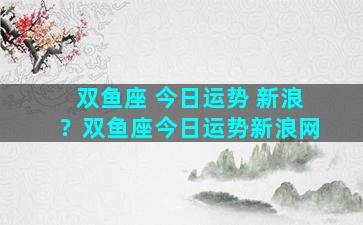双鱼座 今日运势 新浪？双鱼座今日运势新浪网